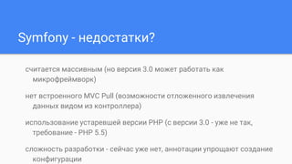 Symfony - недостатки?
считается массивным (но версия 3.0 может работать как
микрофреймворк)
нет встроенного MVC Pull (возможности отложенного извлечения
данных видом из контроллера)
использование устаревшей версии PHP (с версии 3.0 - уже не так,
требование - PHP 5.5)
сложность разработки - сейчас уже нет, аннотации упрощают создание
конфигурации
 