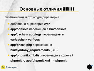 Symfony 3Основные отличия
6) Изменения в структуре директорий
● добавлена директория /var
● app/console перемещен в bin/console
● app/cache и app/logs перемещены в
var/cache и var/logs
● app/check.php перемещен в
bin/symfony_requirements (CLI)
● app/phpunit.xml.dist перемещен в корень /
phpunit -c app/phpunit.xml => phpunit
 