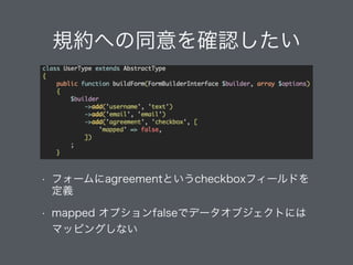 規約への同意を確認したい
• フォームにagreementというcheckboxフィールドを
定義
• mapped オプションfalseでデータオブジェクトには 
マッピングしない
 