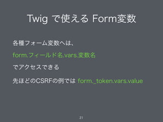 Twig で使える Form変数
21
各種フォーム変数へは、
form.フィールド名.vars.変数名
でアクセスできる
先ほどのCSRFの例では form._token.vars.value
 