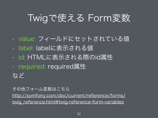 • value: フィールドにセットされている値
• label: labelに表示される値
• id: HTMLに表示される際のid属性
• required: required属性
など
Twigで使える Form変数
22
その他フォーム変数はこちら
http://symfony.com/doc/current/reference/forms/
twig_reference.html#twig-reference-form-variables
 