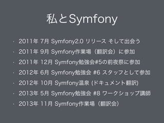 私とSymfony
• 2011年 7月 Symfony2.0 リリース そして出会う
• 2011年 9月 Symfony作業場（翻訳会）に参加
• 2011年 12月 Symfony勉強会#5の前夜祭に参加
• 2012年 6月 Symfony勉強会 #6 スタッフとして参加
• 2012年 10月 Symfony温泉 (ドキュメント翻訳)
• 2013年 5月 Symfony勉強会 #8 ワークショップ講師
• 2013年 11月 Symfony作業場（翻訳会）
 