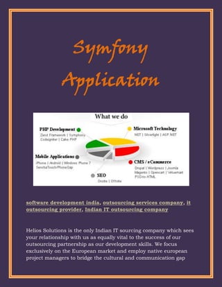 Symfony
              Application




software development india, outsourcing services company, it
outsourcing provider, Indian IT outsourcing company



Helios Solutions is the only Indian IT sourcing company which sees
your relationship with us as equally vital to the success of our
outsourcing partnership as our development skills. We focus
exclusively on the European market and employ native european
project managers to bridge the cultural and communication gap
 