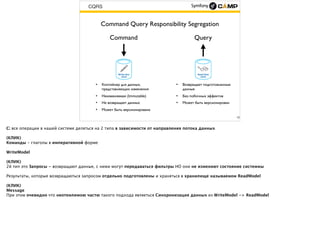 CQRS
15
Command Query Responsibility Segregation
Command
• Контейнер для данных,
представляющих изменения
• Неизменяемая (Immutable)
• Не возвращает данных
• Может быть версионирована
Query
• Возвращает подготовленные
данные
• Без побочных эффектов
• Может быть версионирован
 