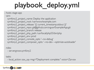 playbook_deploy.yml
- hosts: stage-app
vars:
symfony2_project_name: Deploy the application
symfony2_project_root: /var/www/example.com
symfony2_project_release: '{{ current_timestamp.stdout }}'
symfony2_project_repo: git@github.com:ingvar/ExampleApp.git
symfony2_project_branch: release
symfony2_project_php_path: /usr/local/php55/bin/php
symfony2_project_env: prod
symfony2_project_console_opts: '--no-debug'
symfony2_project_composer_opts: '--no-dev --optimize-autoloader'
roles:
- servergrove.symfony2
tasks:
- local_action: osx_say msg="Deployment complete." voice=Zarvox
 