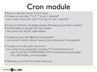 Cron module
# Ensure a job that runs at 2 and 5 exists.
# Creates an entry like "* 5,2 * * ls -alh > /dev/null"
- cron: name="check dirs" hour="5,2" job="ls -alh > /dev/null"
# Ensure an old job is no longer present. Removes any job that is preﬁxed
# by "#Ansible: an old job" from the crontab
- cron: name="an old job" state=absent
# Creates an entry like "@reboot /some/job.sh"
- cron: name="a job for reboot" special_time=reboot job="/some/job.sh"
# Creates a cron ﬁle under /etc/cron.d
- cron: name="yum autoupdate" weekday="2" minute=0 hour=12
user="root" job="YUMINTERACTIVE=0 /usr/sbin/yum-autoupdate"
cron_ﬁle=ansible_yum-autoupdate
# Removes a cron ﬁle from under /etc/cron.d
 