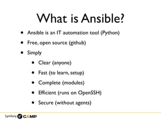 What is Ansible?
• Ansible is an IT automation tool (Python)
• Free, open source (github)
• Simply
• Clear (anyone)
• Fast (to learn, setup)
• Complete (modules)
• Efﬁcient (runs on OpenSSH)
• Secure (without agents)
 