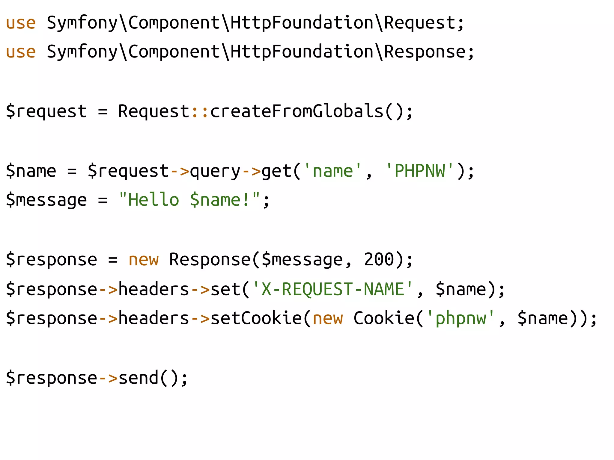 use SymfonyComponentHttpFoundationRequest;	
use SymfonyComponentHttpFoundationResponse;	
	
$request = Request::createFromGlobals();	

$name = $request->query->get('name', 'PHPNW');	
$message = "Hello $name!";	

$response = new Response($message, 200);	
$response->headers->set('X-REQUEST-NAME', $name);	
$response->headers->setCookie(new Cookie('phpnw', $name));	

$response->send();	
 