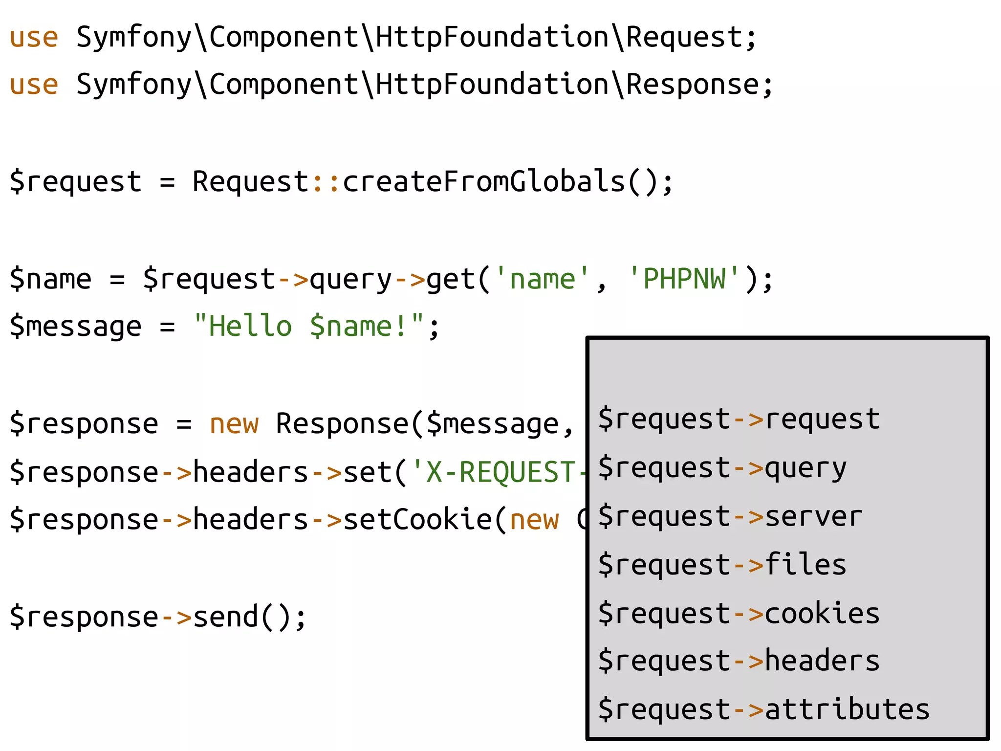 use SymfonyComponentHttpFoundationRequest;	
use SymfonyComponentHttpFoundationResponse;	
	
$request = Request::createFromGlobals();	

$name = $request->query->get('name', 'PHPNW');	
$message = "Hello $name!";	
                                   	
                                   $request->request	
$response = new Response($message, 200);	
                                   $request->query	
$response->headers->set('X-REQUEST-NAME', $name);	
                                   $request->server	
$response->headers->setCookie(new Cookie('phpnw', $name));	
                                   $request->files	
$response->send();	
               $request->cookies	
                                   $request->headers	
                                   $request->attributes	
 