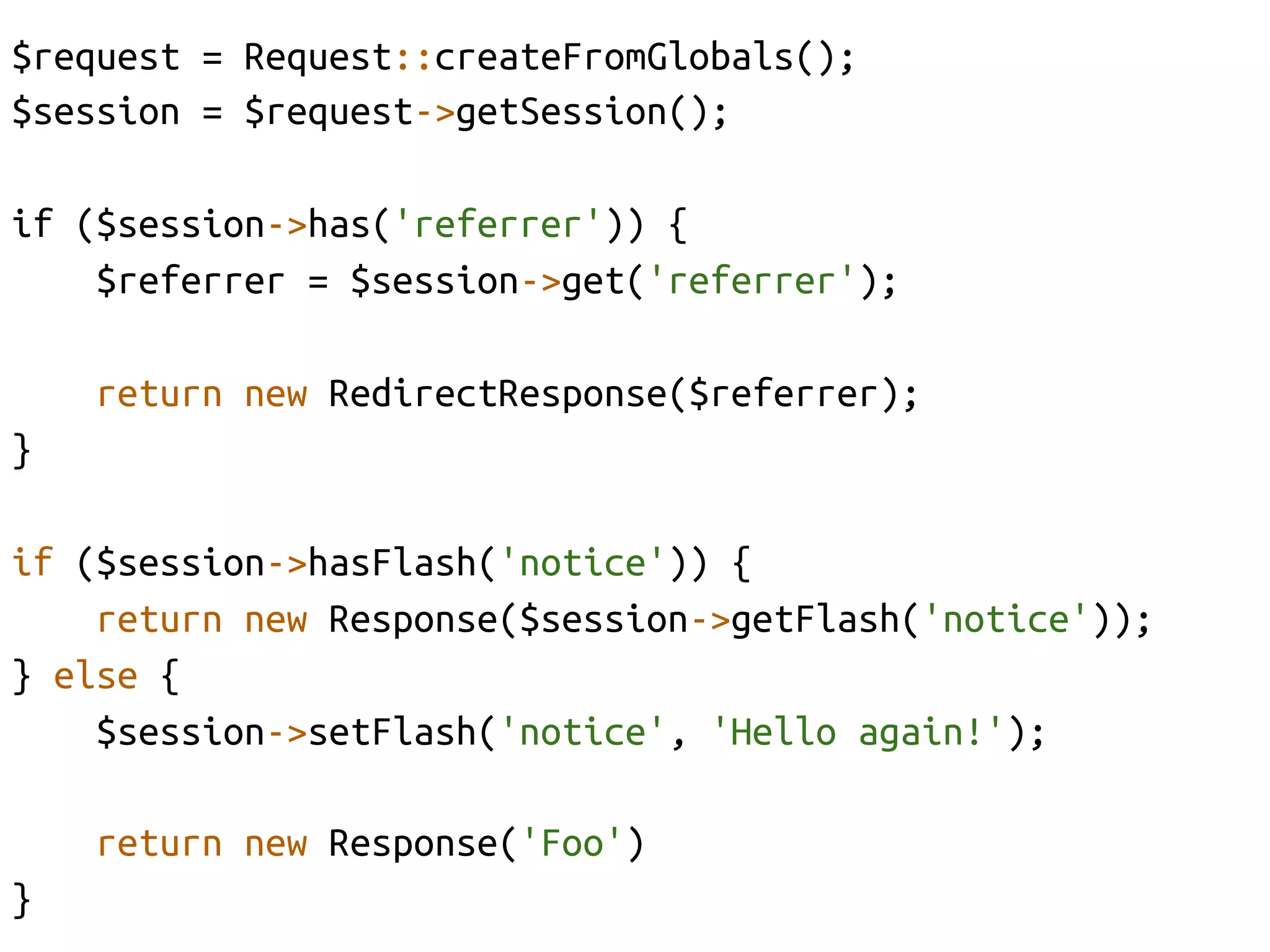 $request = Request::createFromGlobals();	
$session = $request->getSession();	

if ($session->has('referrer')) {	
    $referrer = $session->get('referrer');	

      return new RedirectResponse($referrer);	
}	

if ($session->hasFlash('notice')) {	
    return new Response($session->getFlash('notice'));	
} else {	
    $session->setFlash('notice', 'Hello again!');	

      return new Response('Foo')	
}	
 