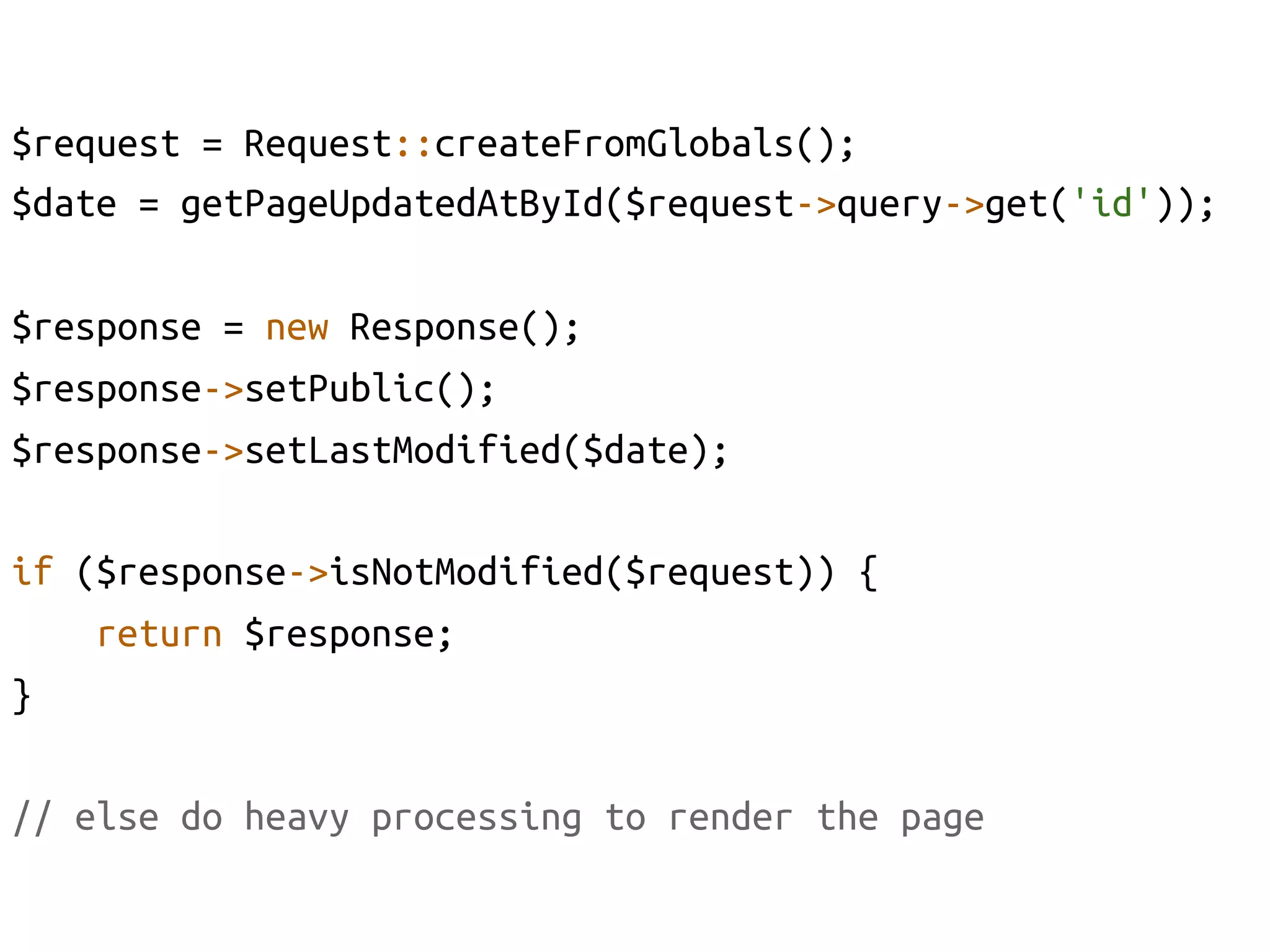 $request = Request::createFromGlobals();	
$date = getPageUpdatedAtById($request->query->get('id'));	

$response = new Response();	
$response->setPublic();	
$response->setLastModified($date);	

if ($response->isNotModified($request)) {	
    return $response;	
}	

// else do heavy processing to render the page	
 