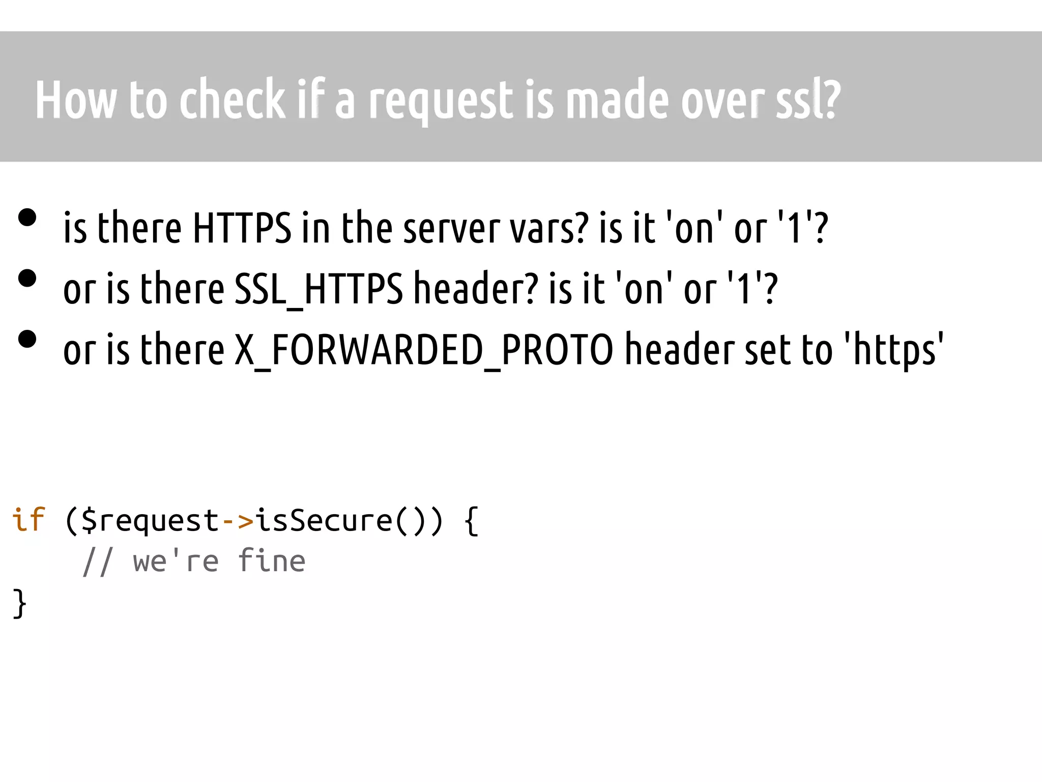 How to check if a request is made over ssl?	

•  is there HTTPS in the server vars? is it 'on' or '1'?	
•  or is there SSL_HTTPS header? is it 'on' or '1'?	
•  or is there X_FORWARDED_PROTO header set to 'https'	

if ($request->isSecure()) {	
    // we're fine
}	
	
 