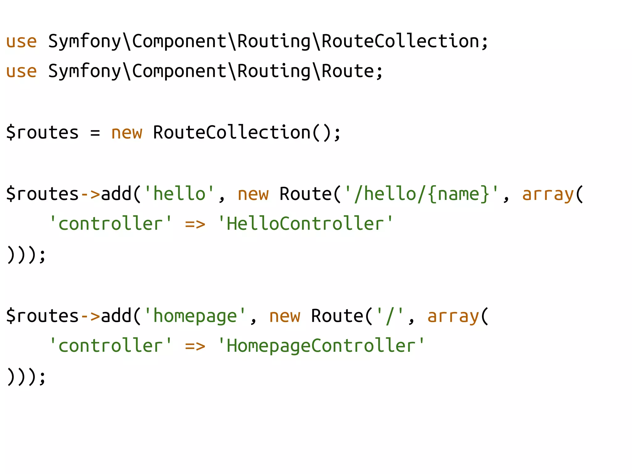 use SymfonyComponentRoutingRouteCollection;	
use SymfonyComponentRoutingRoute;	

$routes = new RouteCollection();	

$routes->add('hello', new Route('/hello/{name}', array(	
    'controller' => 'HelloController'	
)));	

$routes->add('homepage', new Route('/', array(	
    'controller' => 'HomepageController'	
)));	
 