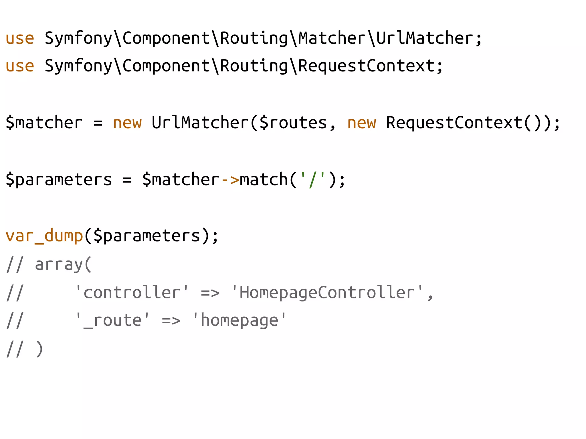 use SymfonyComponentRoutingMatcherUrlMatcher;	
use SymfonyComponentRoutingRequestContext;	

$matcher = new UrlMatcher($routes, new RequestContext());	

$parameters = $matcher->match('/');	

var_dump($parameters);	
// array(	
//     'controller' => 'HomepageController', 	
//     '_route' => 'homepage'	
// )	
 