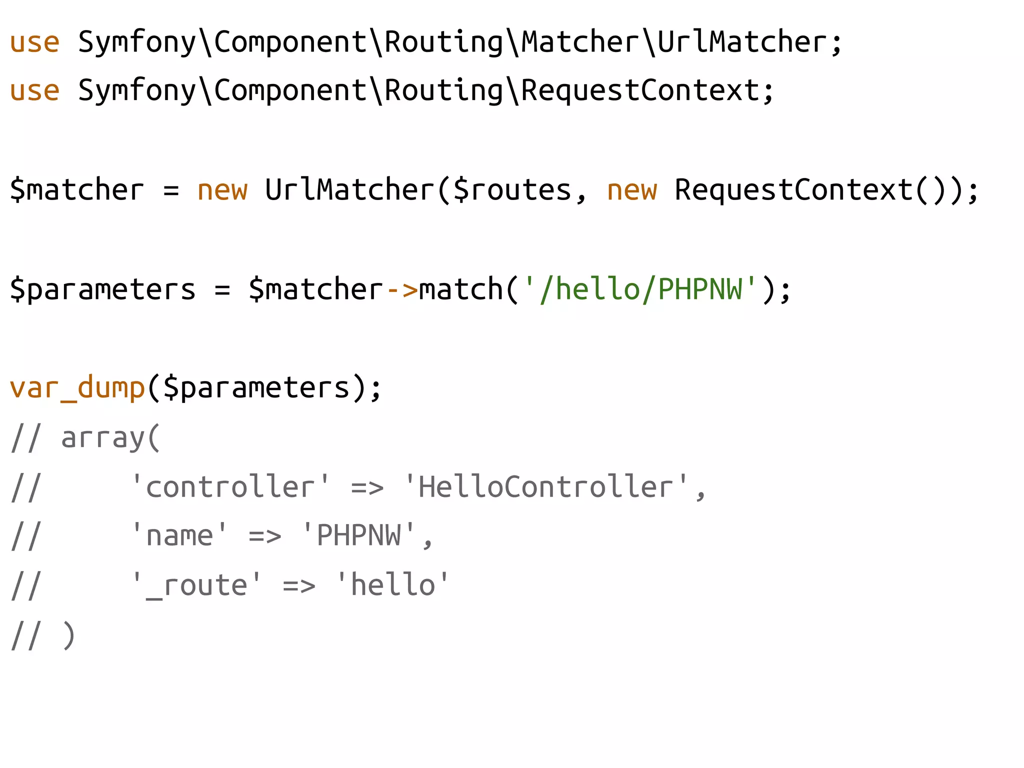 use SymfonyComponentRoutingMatcherUrlMatcher;	
use SymfonyComponentRoutingRequestContext;	

$matcher = new UrlMatcher($routes, new RequestContext());	

$parameters = $matcher->match('/hello/PHPNW');	

var_dump($parameters);	
// array(	
//     'controller' => 'HelloController', 	
//     'name' => 'PHPNW',	
//     '_route' => 'hello'	
// )	
 