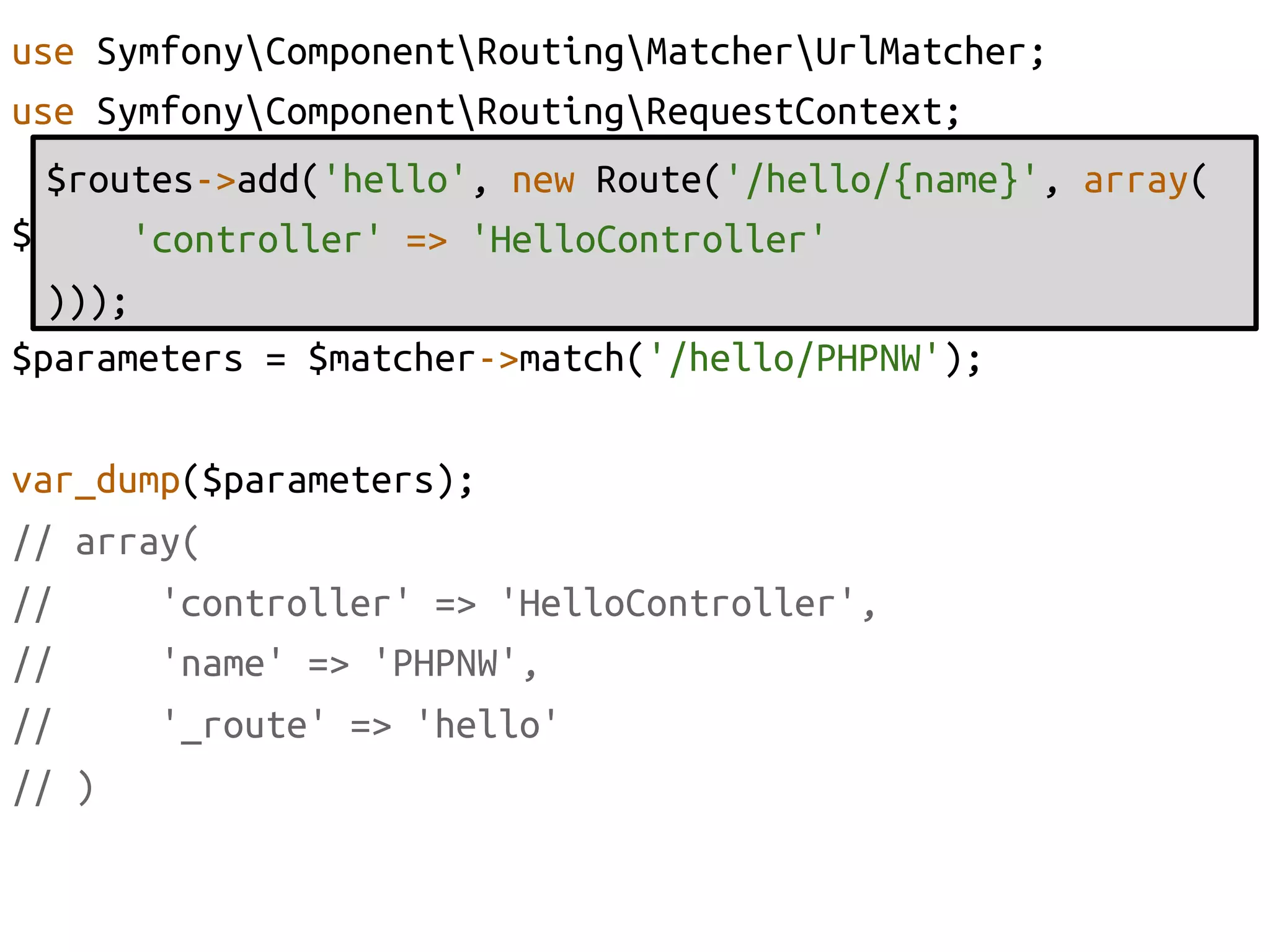 use SymfonyComponentRoutingMatcherUrlMatcher;	
use SymfonyComponentRoutingRequestContext;	
  $routes->add('hello', new Route('/hello/{name}', array(	
$matcher = new UrlMatcher($routes, new RequestContext());	
      'controller' => 'HelloController'	
  )));	
  	
$parameters = $matcher->match('/hello/PHPNW');	

var_dump($parameters);	
// array(	
//     'controller' => 'HelloController', 	
//     'name' => 'PHPNW',	
//     '_route' => 'hello'	
// )	
 