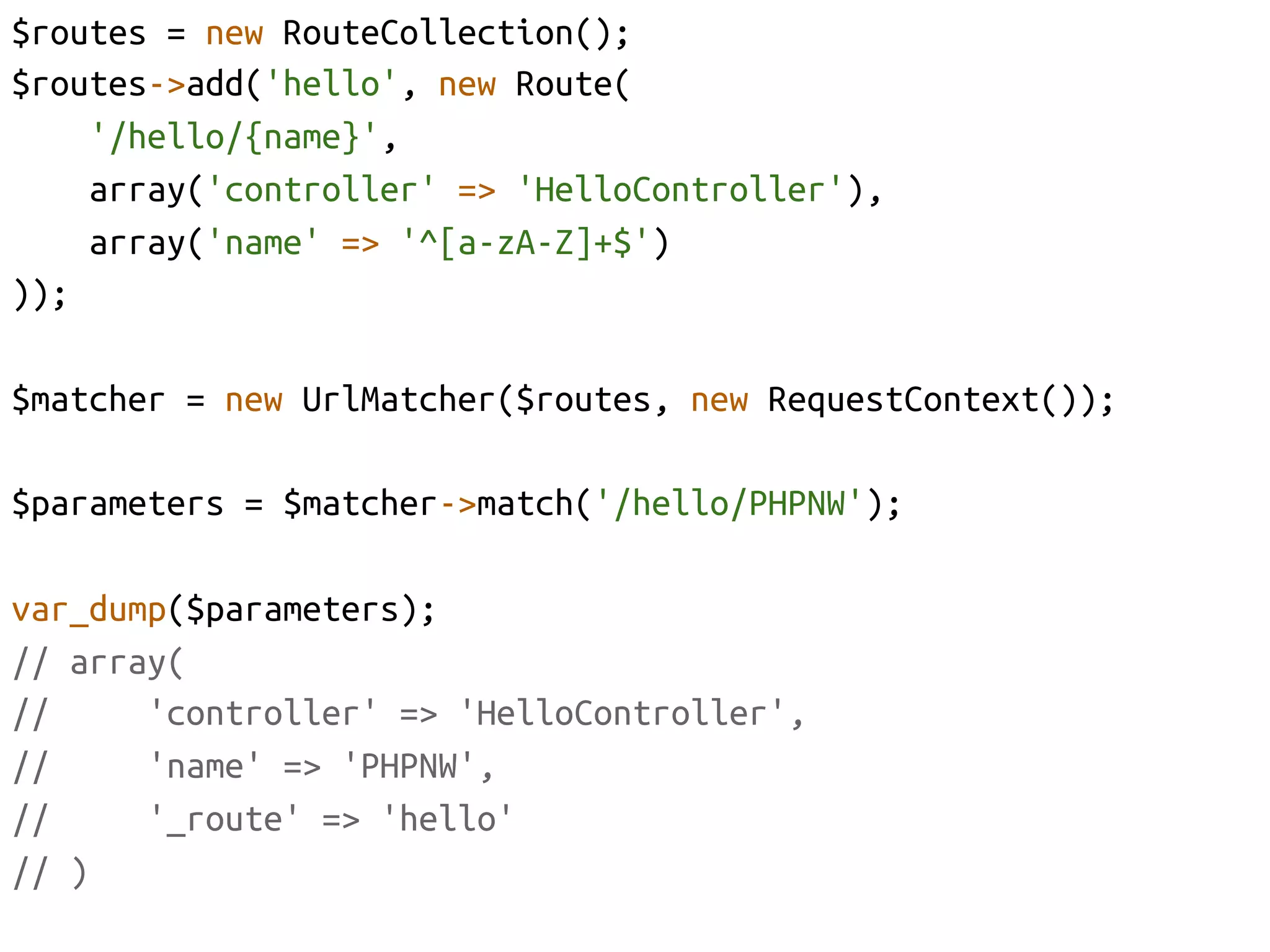 $routes = new RouteCollection();	
$routes->add('hello', new Route(	
      '/hello/{name}',	
      array('controller' => 'HelloController'),	
      array('name' => '^[a-zA-Z]+$')	
));	

$matcher = new UrlMatcher($routes, new RequestContext());	

$parameters = $matcher->match('/hello/PHPNW');	

var_dump($parameters);	
// array(	
//     'controller' => 'HelloController', 	
//     'name' => 'PHPNW',	
//     '_route' => 'hello'	
// )	
 