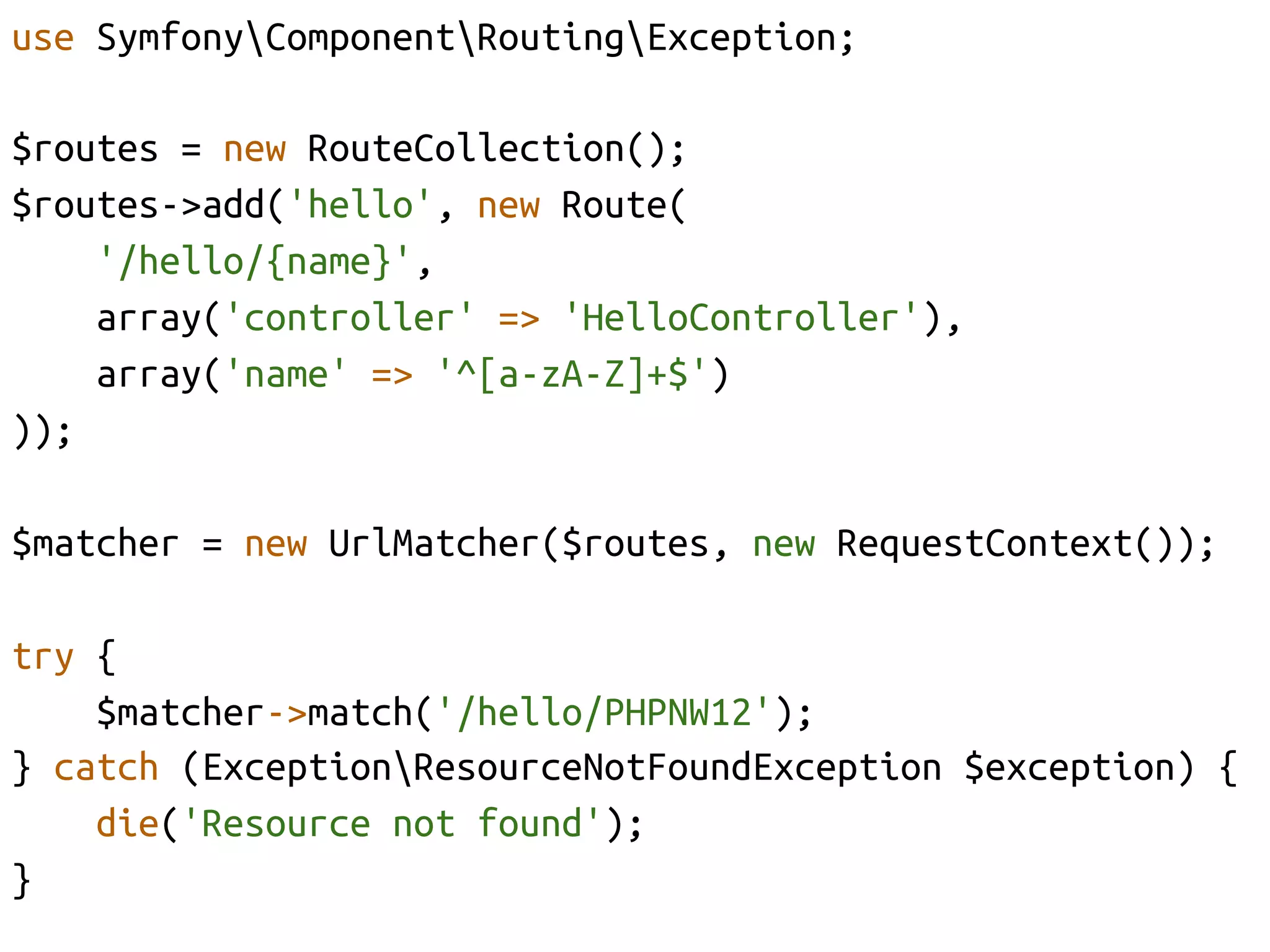 use SymfonyComponentRoutingException;	

$routes = new RouteCollection();	
$routes->add('hello', new Route(	
      '/hello/{name}',	
      array('controller' => 'HelloController'),	
      array('name' => '^[a-zA-Z]+$')	
));	

$matcher = new UrlMatcher($routes, new RequestContext());	

try {	
    $matcher->match('/hello/PHPNW12');	
} catch (ExceptionResourceNotFoundException $exception) {	
    die('Resource not found');	
}	
 