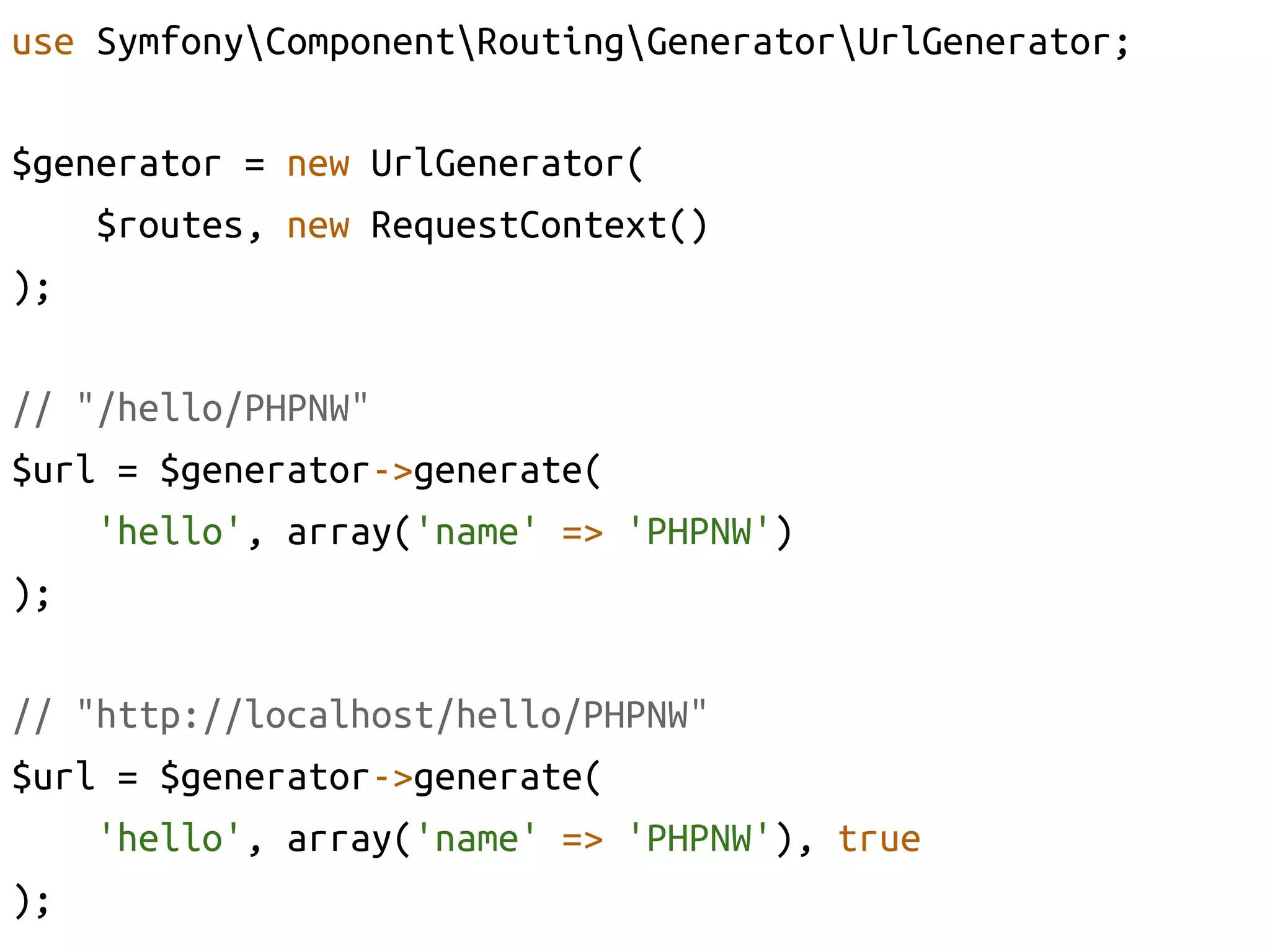 use SymfonyComponentRoutingGeneratorUrlGenerator;	

$generator = new UrlGenerator(	
     $routes, new RequestContext()	
);	

// "/hello/PHPNW"	
$url = $generator->generate(	
     'hello', array('name' => 'PHPNW')	
);	

// "http://localhost/hello/PHPNW"	
$url = $generator->generate(	
     'hello', array('name' => 'PHPNW'), true	
);	
 