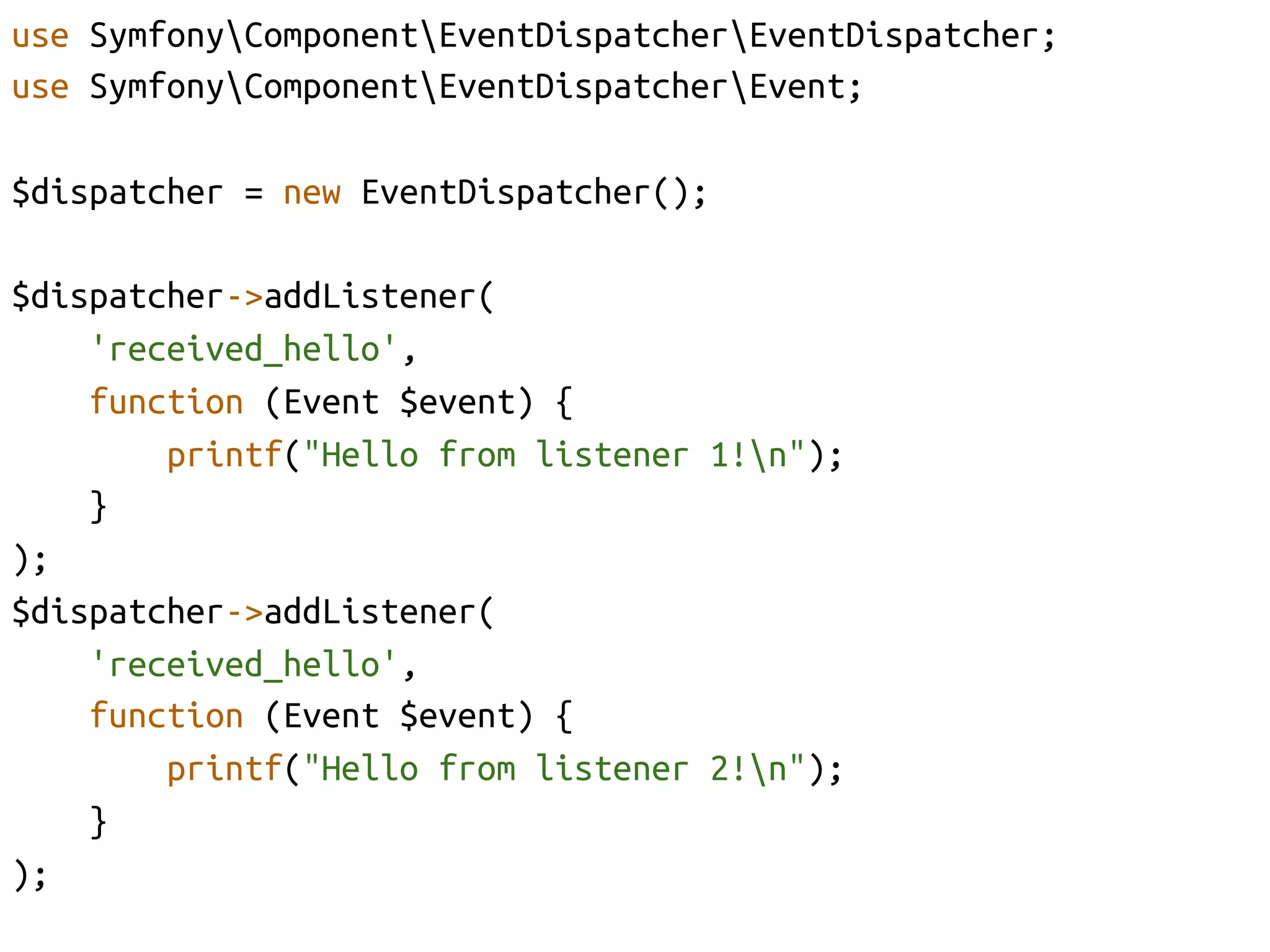 use SymfonyComponentEventDispatcherEventDispatcher;	
use SymfonyComponentEventDispatcherEvent;	

$dispatcher = new EventDispatcher();	

$dispatcher->addListener(	
     'received_hello',	
     function (Event $event) {	
         printf("Hello from listener 1!n");	
     }	
);	
$dispatcher->addListener(	
     'received_hello', 	
     function (Event $event) {	
         printf("Hello from listener 2!n");	
     }	
);	
 