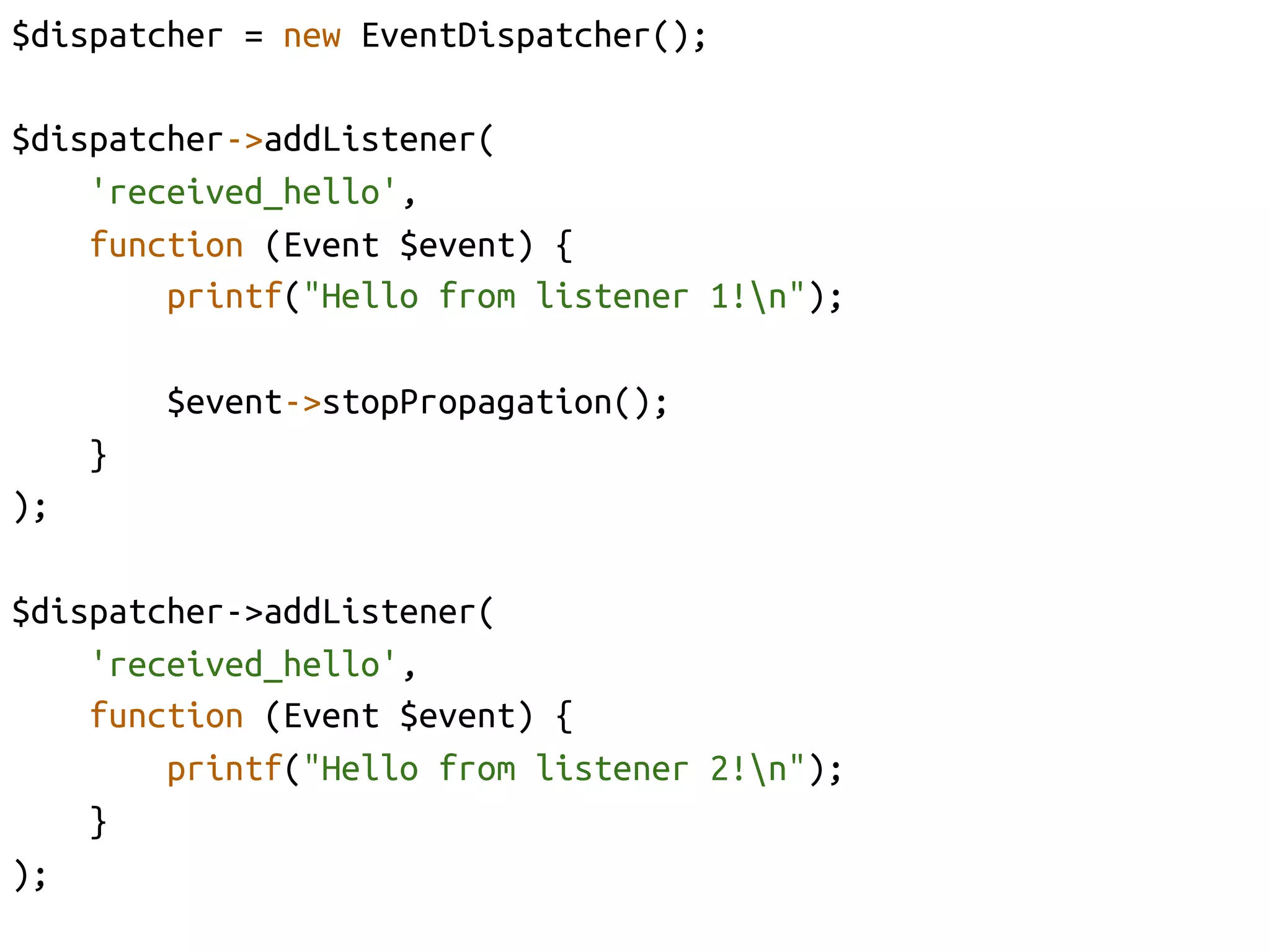 $dispatcher = new EventDispatcher();	

$dispatcher->addListener(	
    'received_hello',	
    function (Event $event) {	
        printf("Hello from listener 1!n");	

             $event->stopPropagation();	
       }	
);	

$dispatcher->addListener(	
     'received_hello', 	
     function (Event $event) {	
         printf("Hello from listener 2!n");	
     }	
);	
 