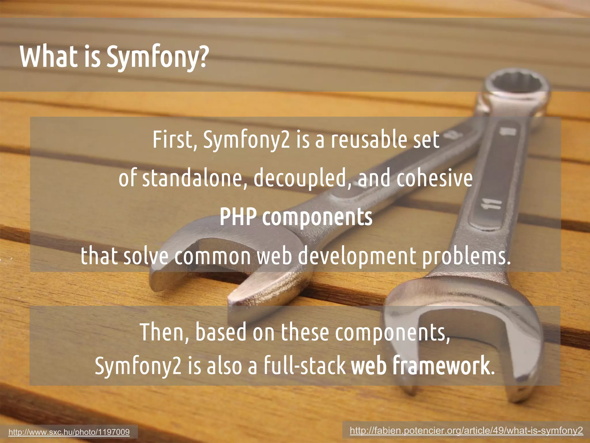 What is Symfony?	

                                  First, Symfony2 is a reusable set 	
                            of standalone, decoupled, and cohesive 	
                                          PHP components 	
                  that solve common web development problems.	


                          Then, based on these components, 	
                      Symfony2 is also a full-stack web framework.	

http://www.sxc.hu/photo/1197009                          http://fabien.potencier.org/article/49/what-is-symfony2
 