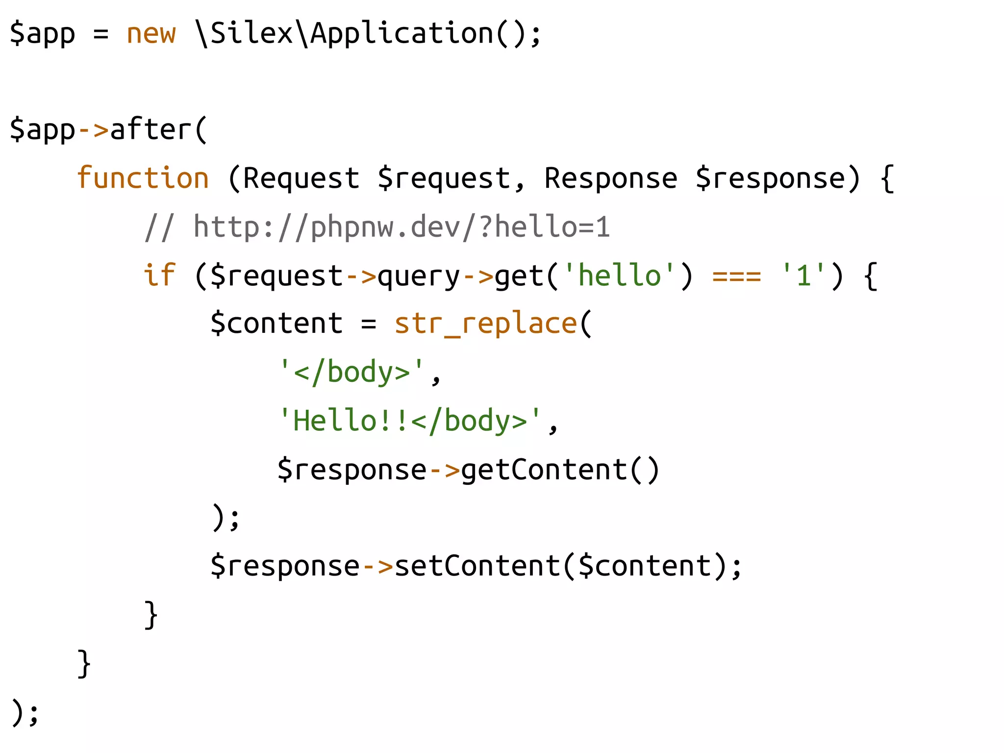 $app = new SilexApplication();	

$app->after(	
     function (Request $request, Response $response) {	
         // http://phpnw.dev/?hello=1	
         if ($request->query->get('hello') === '1') {	
             $content = str_replace(	
                  '</body>', 	
                  'Hello!!</body>',	
                  $response->getContent()	
             );	
             $response->setContent($content);	
         }	
     }	
);	
 