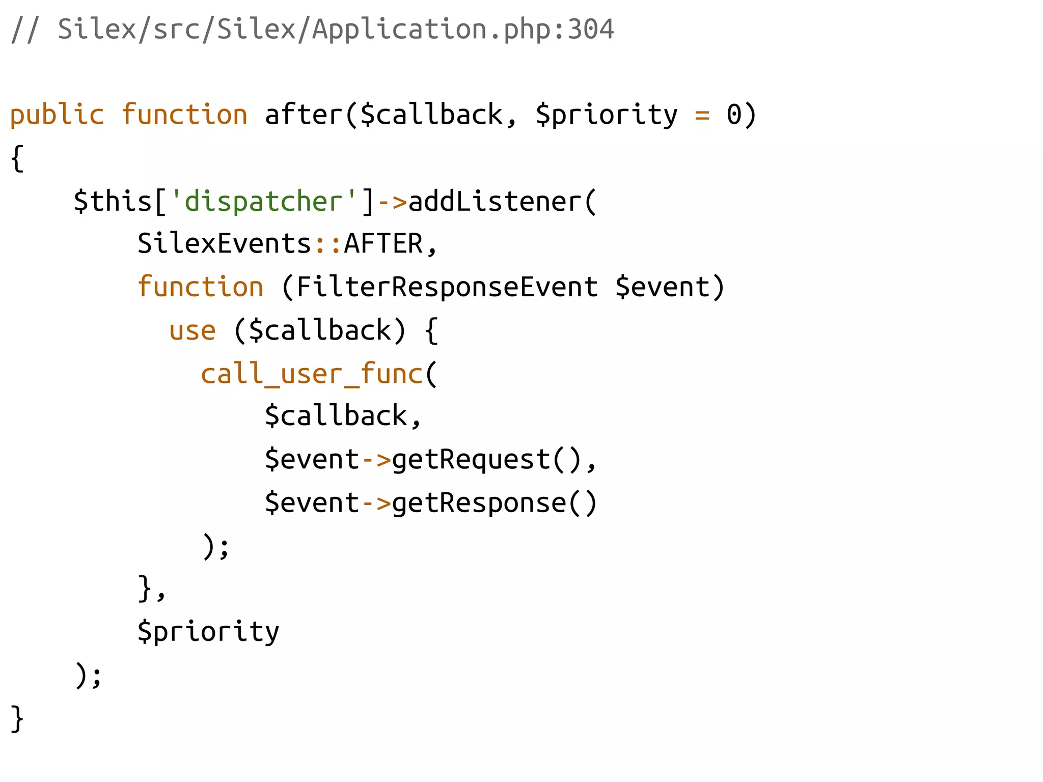 // Silex/src/Silex/Application.php:304	

public function after($callback, $priority = 0)	
{	
    $this['dispatcher']->addListener(	
         SilexEvents::AFTER, 	
         function (FilterResponseEvent $event)	
           use ($callback) {	
               call_user_func(	
                    $callback, 	
                    $event->getRequest(),	
                    $event->getResponse()	
               );	
         }, 	
         $priority	
    );	
}	
 