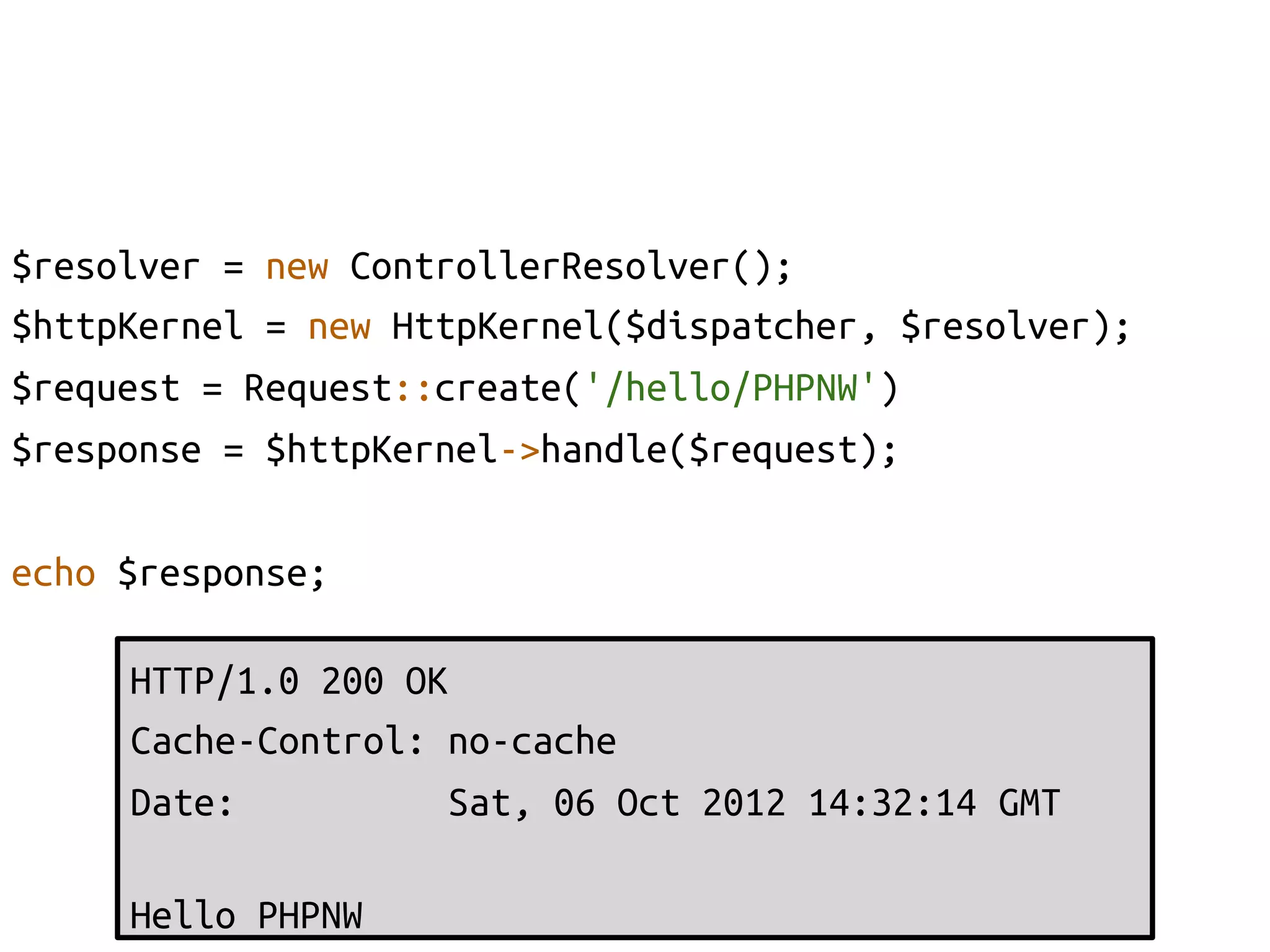 $resolver = new ControllerResolver();	
$httpKernel = new HttpKernel($dispatcher, $resolver);	
$request = Request::create('/hello/PHPNW')	
$response = $httpKernel->handle($request);	

echo $response;	

     HTTP/1.0 200 OK	
     Cache-Control: no-cache	
     Date:          Sat, 06 Oct 2012 14:32:14 GMT	
     	
     Hello PHPNW	
 