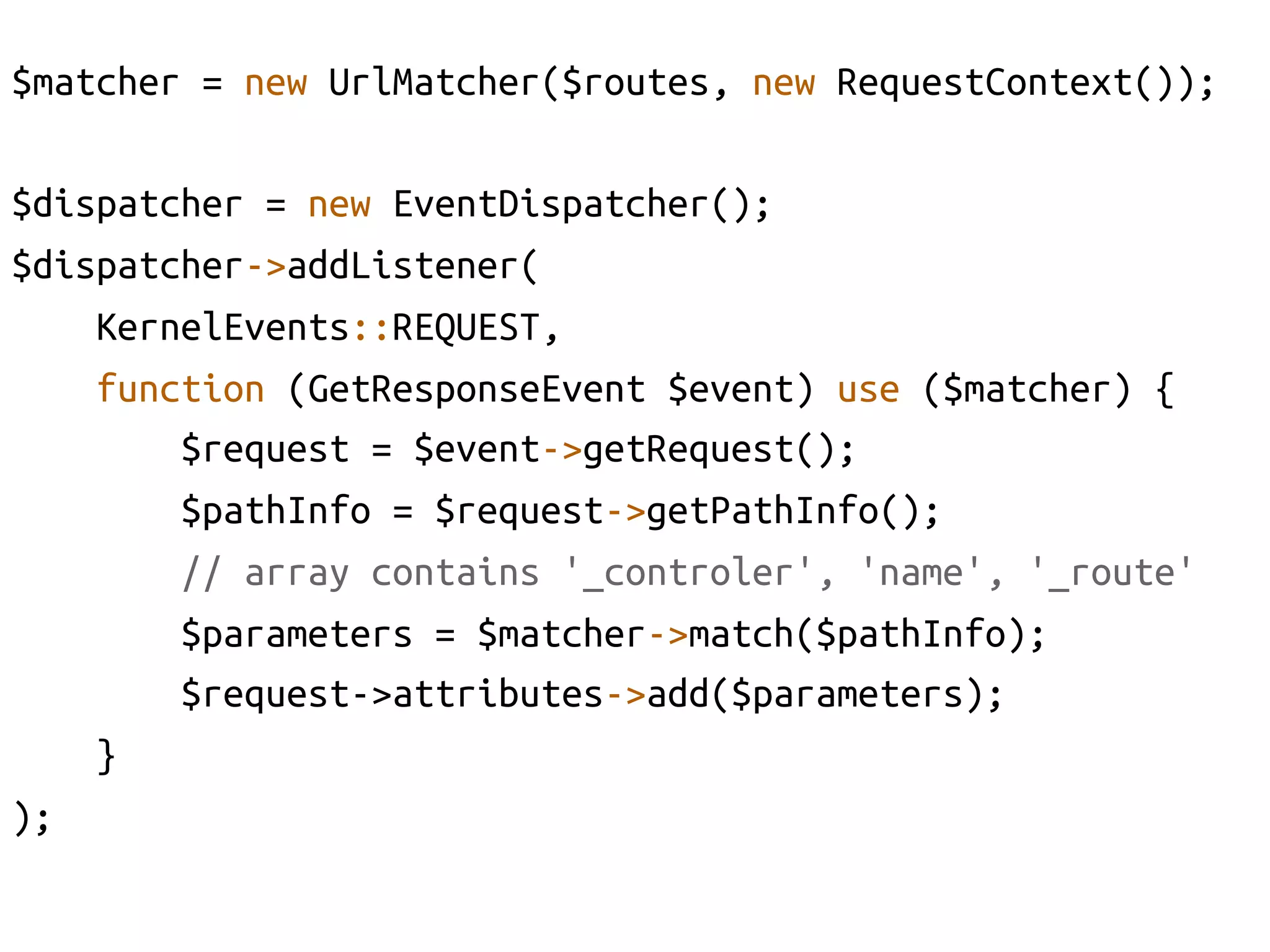 $matcher = new UrlMatcher($routes, new RequestContext());	

$dispatcher = new EventDispatcher();	
$dispatcher->addListener(	
     KernelEvents::REQUEST, 	
     function (GetResponseEvent $event) use ($matcher) {	
         $request = $event->getRequest();	
         $pathInfo = $request->getPathInfo();	
         // array contains '_controler', 'name', '_route'	
         $parameters = $matcher->match($pathInfo);	
         $request->attributes->add($parameters);	
     }	
);	
 