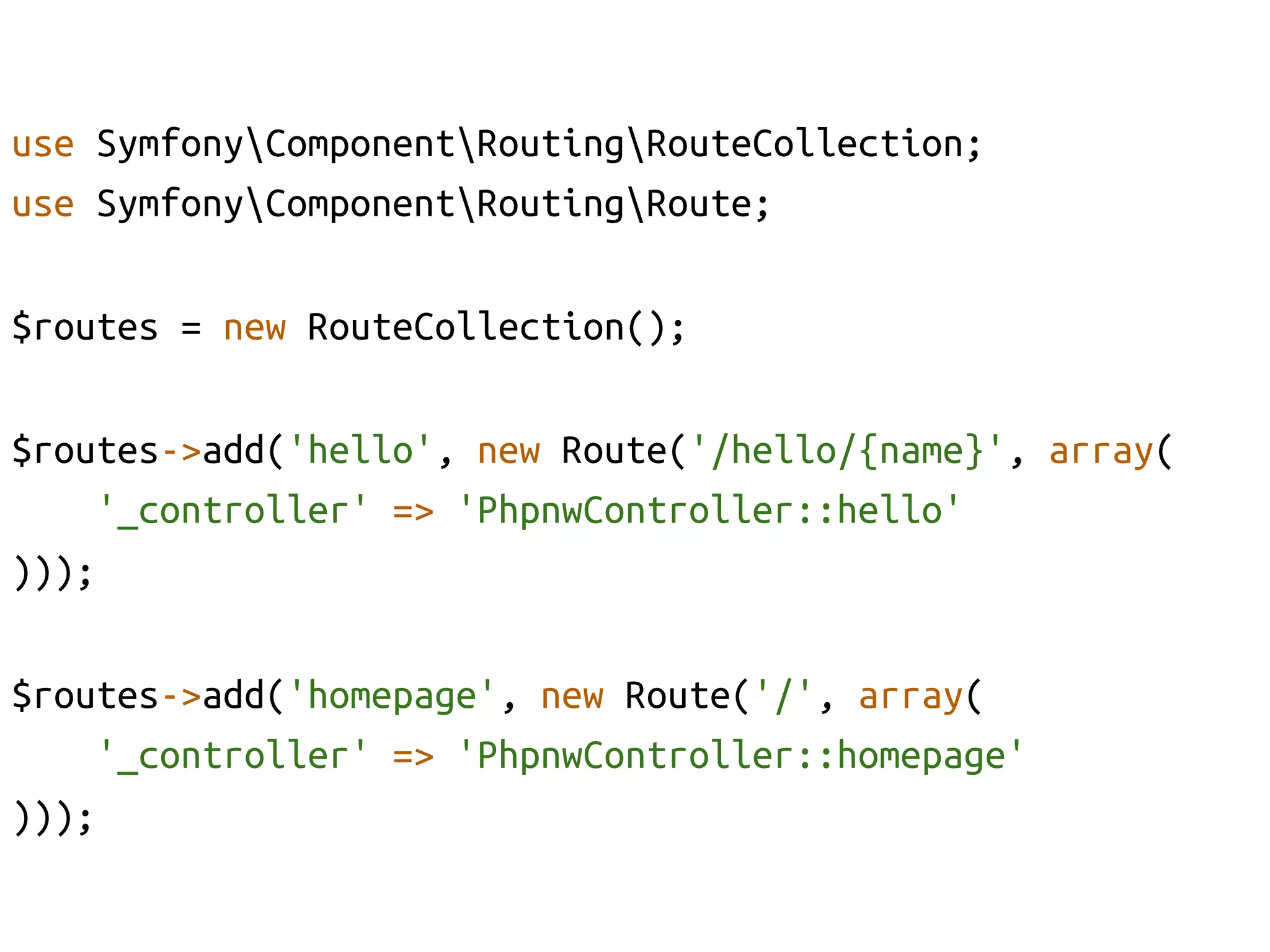 use SymfonyComponentRoutingRouteCollection;	
use SymfonyComponentRoutingRoute;	

$routes = new RouteCollection();	

$routes->add('hello', new Route('/hello/{name}', array(	
    '_controller' => 'PhpnwController::hello'	
)));	

$routes->add('homepage', new Route('/', array(	
    '_controller' => 'PhpnwController::homepage'	
)));	
 