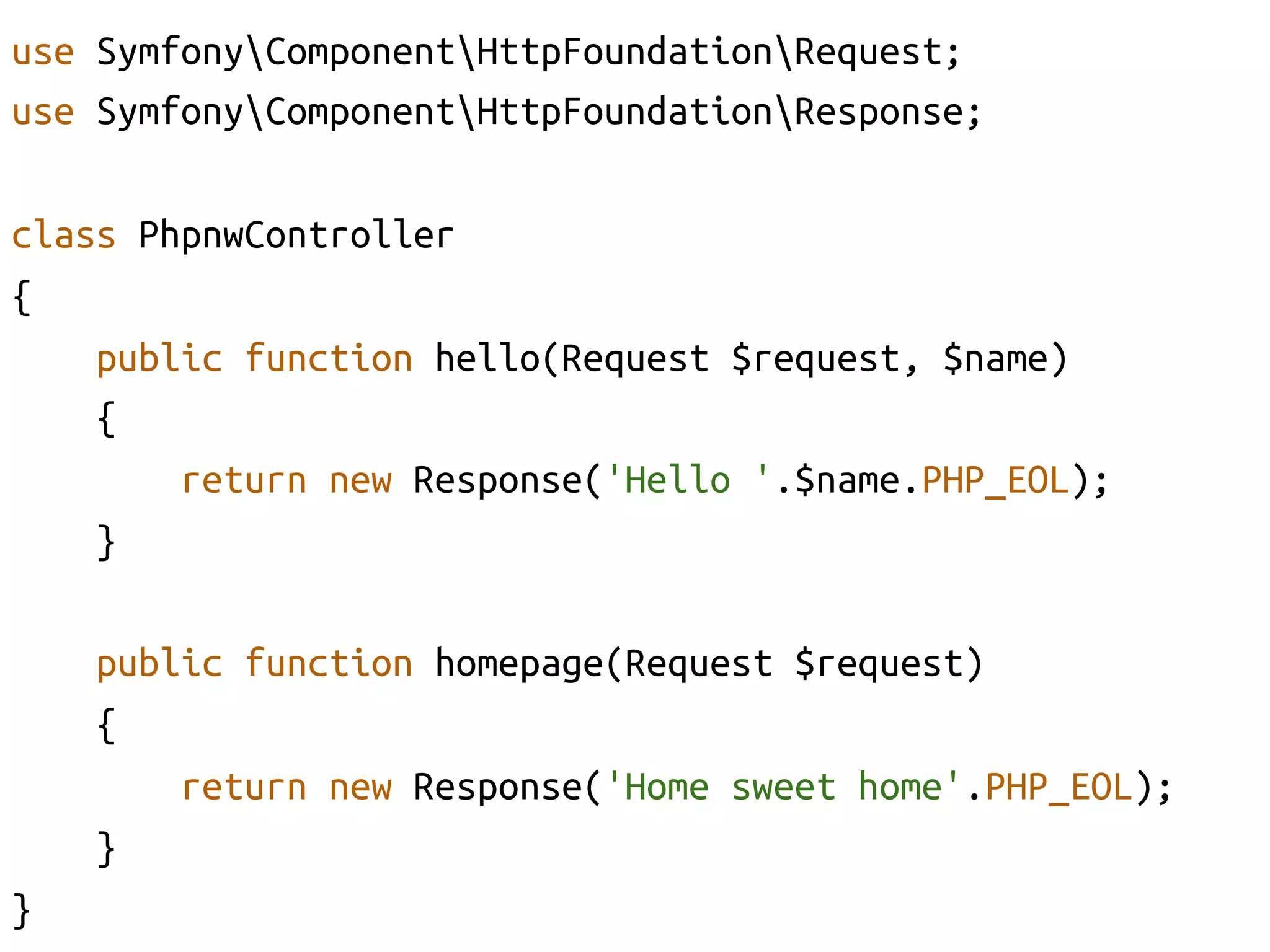 use SymfonyComponentHttpFoundationRequest;	
use SymfonyComponentHttpFoundationResponse;	

class PhpnwController	
{	
    public function hello(Request $request, $name)	
    {	
        return new Response('Hello '.$name.PHP_EOL);	
    }	

      public function homepage(Request $request)	
      {	
          return new Response('Home sweet home'.PHP_EOL);	
      }	
}	
 