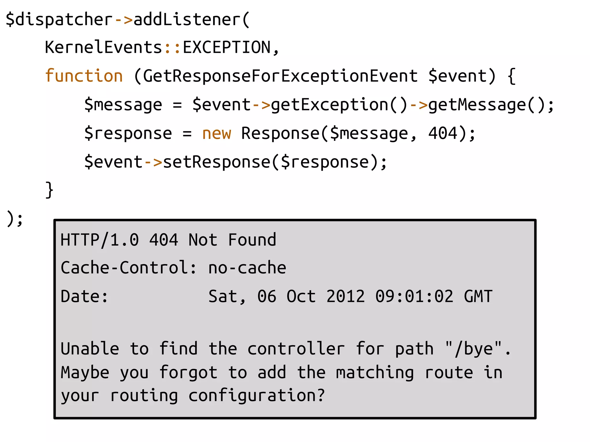 $dispatcher->addListener(	
     KernelEvents::EXCEPTION, 	
     function (GetResponseForExceptionEvent $event) {	
          $message = $event->getException()->getMessage();	
          $response = new Response($message, 404);	
          $event->setResponse($response);	
     }	
);	
       HTTP/1.0 404 Not Found	
       Cache-Control: no-cache	
       Date:           Sat, 06 Oct 2012 09:01:02 GMT	
       	
       Unable to find the controller for path "/bye".
       Maybe you forgot to add the matching route in
       your routing configuration?	
       	
 
