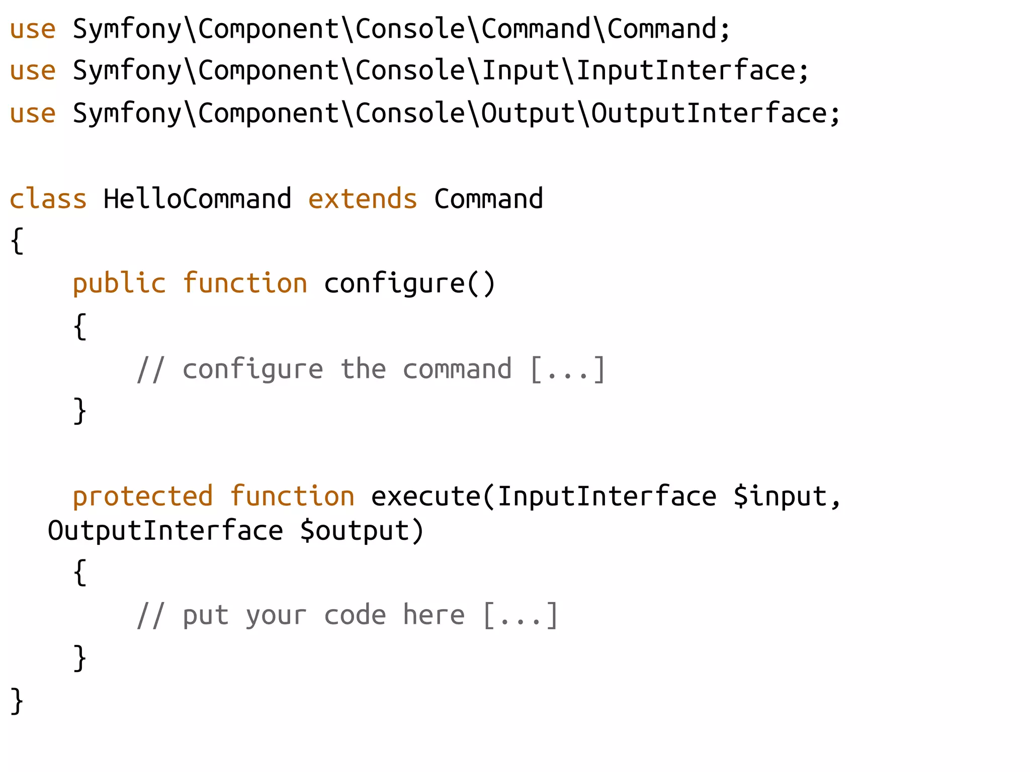 use SymfonyComponentConsoleCommandCommand;	
use SymfonyComponentConsoleInputInputInterface;	
use SymfonyComponentConsoleOutputOutputInterface;	

class HelloCommand extends Command	
{	
    public function configure()	
    {	
        // configure the command [...]	
    }	

        protected function execute(InputInterface $input,
      OutputInterface $output)	
        {	
            // put your code here [...]	
        }	
}	
 