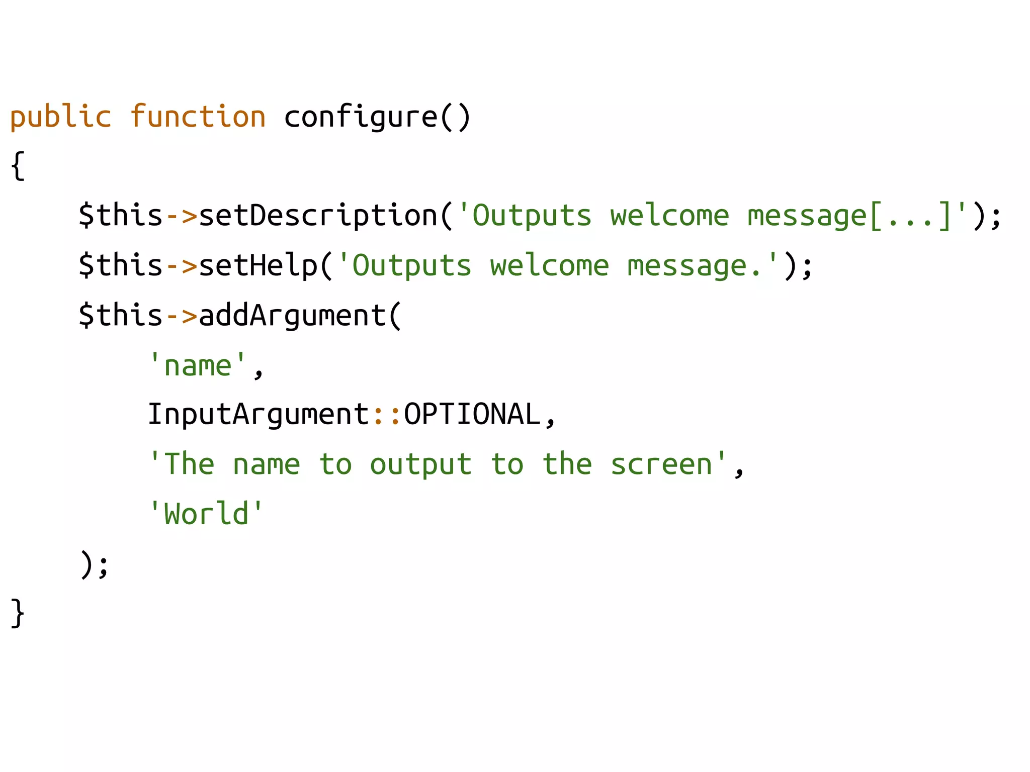 public function configure()	
{	
    $this->setDescription('Outputs welcome message[...]');	
    $this->setHelp('Outputs welcome message.');	
    $this->addArgument(	
         'name', 	
         InputArgument::OPTIONAL, 	
         'The name to output to the screen', 	
         'World'	
    );	
}	
 