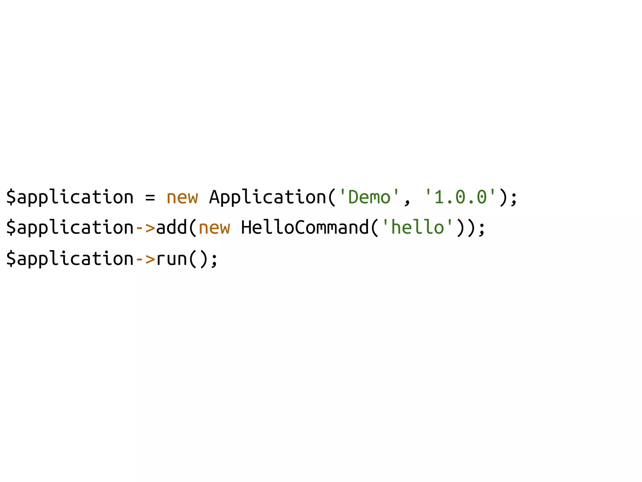 $application = new Application('Demo', '1.0.0');	
$application->add(new HelloCommand('hello'));	
$application->run();	
	
 