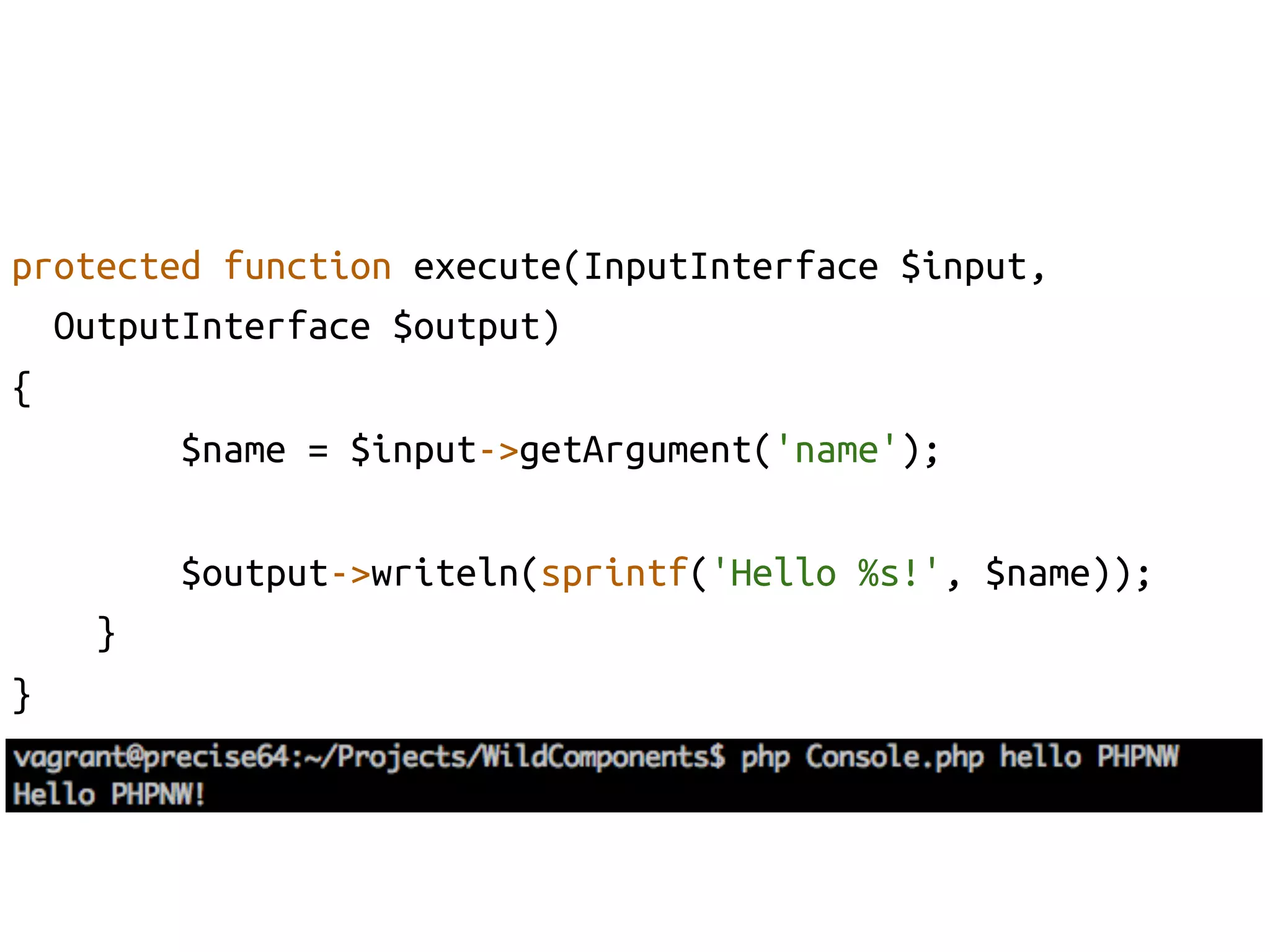 protected function execute(InputInterface $input, 	
    OutputInterface $output)	
{	
          $name = $input->getArgument('name');	

            $output->writeln(sprintf('Hello %s!', $name));	
      }	
}	
 