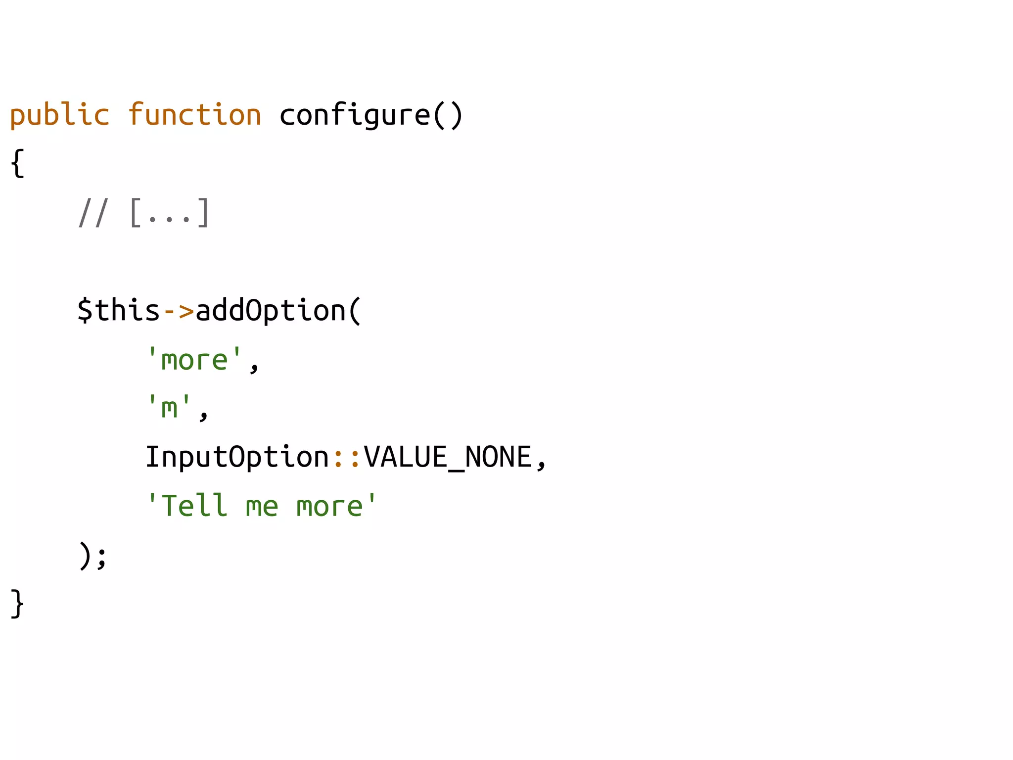 public function configure()	
{	
    // [...]	

      $this->addOption(	
           'more', 	
           'm', 	
           InputOption::VALUE_NONE, 	
           'Tell me more'	
      );	
}	
 