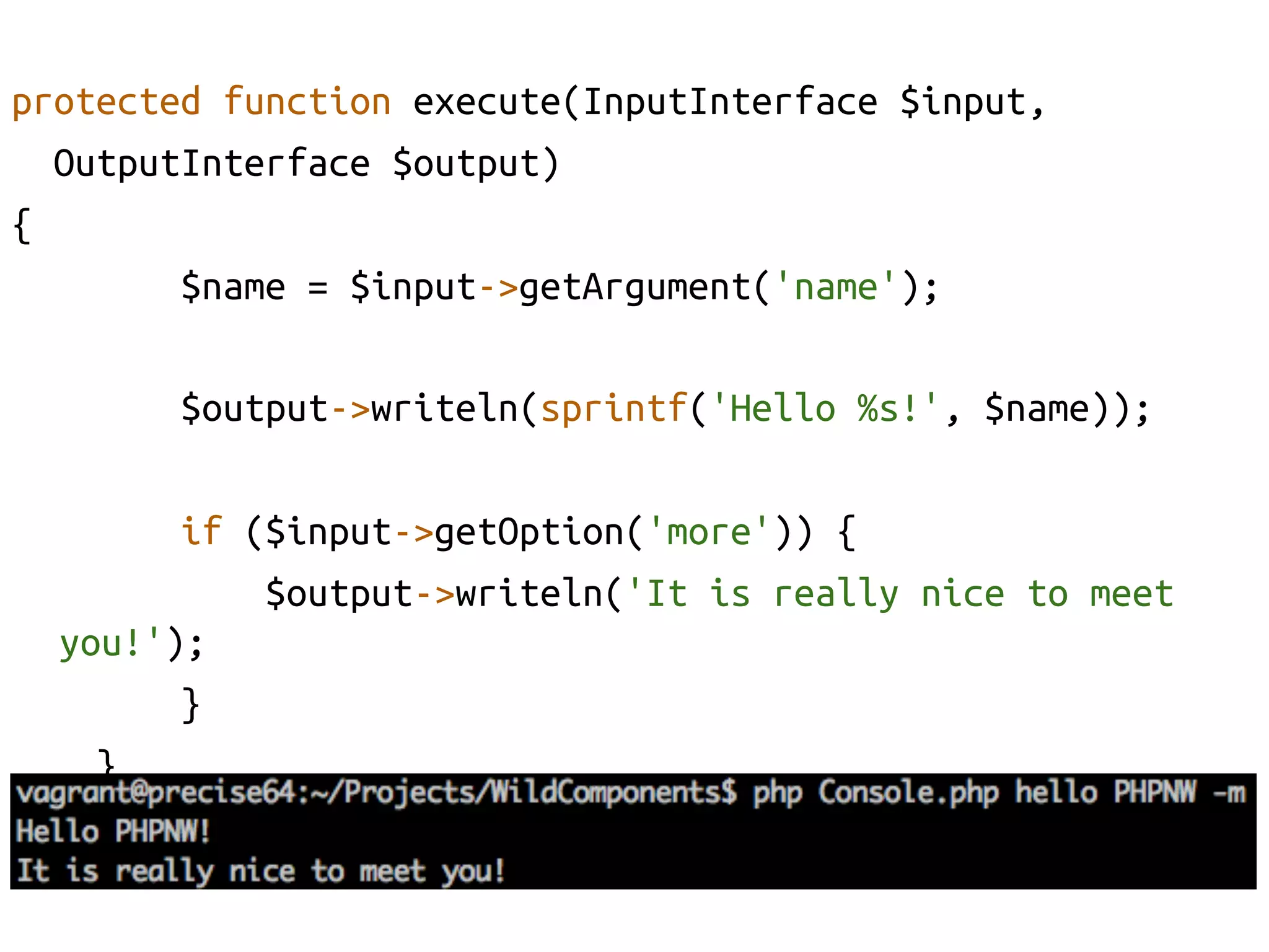 protected function execute(InputInterface $input, 	
    OutputInterface $output)	
{	
          $name = $input->getArgument('name');	

           $output->writeln(sprintf('Hello %s!', $name));	

            if ($input->getOption('more')) {	
                $output->writeln('It is really nice to meet
      you!');	
            }	
        }	
}	
 