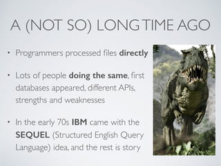 A (NOT SO) LONG TIME AGO 
• Programmers processed files directly 
• Lots of people doing the same, first 
databases appeared, different APIs, 
strengths and weaknesses 
• In the early 70s IBM came with the 
SEQUEL (Structured English Query 
Language) idea, and the rest is story 
 