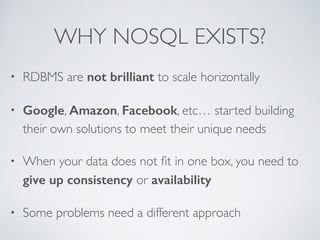 WHY NOSQL EXISTS? 
• RDBMS are not brilliant to scale horizontally 
• Google, Amazon, Facebook, etc… started building 
their own solutions to meet their unique needs 
• When your data does not fit in one box, you need to 
give up consistency or availability 
• Some problems need a different approach 
 