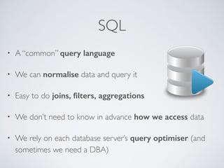 SQL 
• A “common” query language 
• We can normalise data and query it 
• Easy to do joins, filters, aggregations 
• We don’t need to know in advance how we access data 
• We rely on each database server’s query optimiser (and 
sometimes we need a DBA) 
 