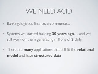 WE NEED ACID 
• Banking, logistics, finance, e-commerce,… 
• Systems we started building 30 years ago… and we 
still work on them generating millions of $ daily! 
• There are many applications that still fit the relational 
model and have structured data 
 