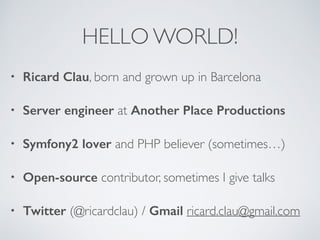 HELLO WORLD! 
• Ricard Clau, born and grown up in Barcelona 
• Server engineer at Another Place Productions 
• Symfony2 lover and PHP believer (sometimes…) 
• Open-source contributor, sometimes I give talks 
• Twitter (@ricardclau) / Gmail ricard.clau@gmail.com 
 