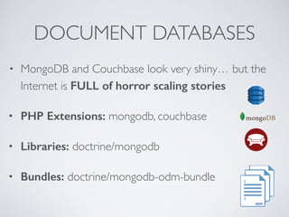 DOCUMENT DATABASES 
• MongoDB and Couchbase look very shiny… but the 
Internet is FULL of horror scaling stories 
• PHP Extensions: mongodb, couchbase 
• Libraries: doctrine/mongodb 
• Bundles: doctrine/mongodb-odm-bundle 
 