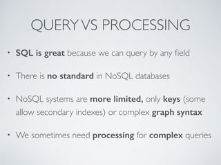 QUERY VS PROCESSING 
• SQL is great because we can query by any field 
• There is no standard in NoSQL databases 
• NoSQL systems are more limited, only keys (some 
allow secondary indexes) or complex graph syntax 
• We sometimes need processing for complex queries 
 