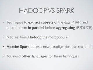 HADOOP VS SPARK 
• Techniques to extract subsets of the data (MAP) and 
operate them in parallel before aggregating (REDUCE) 
• Not real time, Hadoop the most popular 
• Apache Spark opens a new paradigm for near real-time 
• You need other languages for these techniques 
 