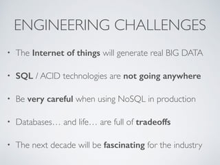 ENGINEERING CHALLENGES 
• The Internet of things will generate real BIG DATA 
• SQL / ACID technologies are not going anywhere 
• Be very careful when using NoSQL in production 
• Databases… and life… are full of tradeoffs 
• The next decade will be fascinating for the industry 
 