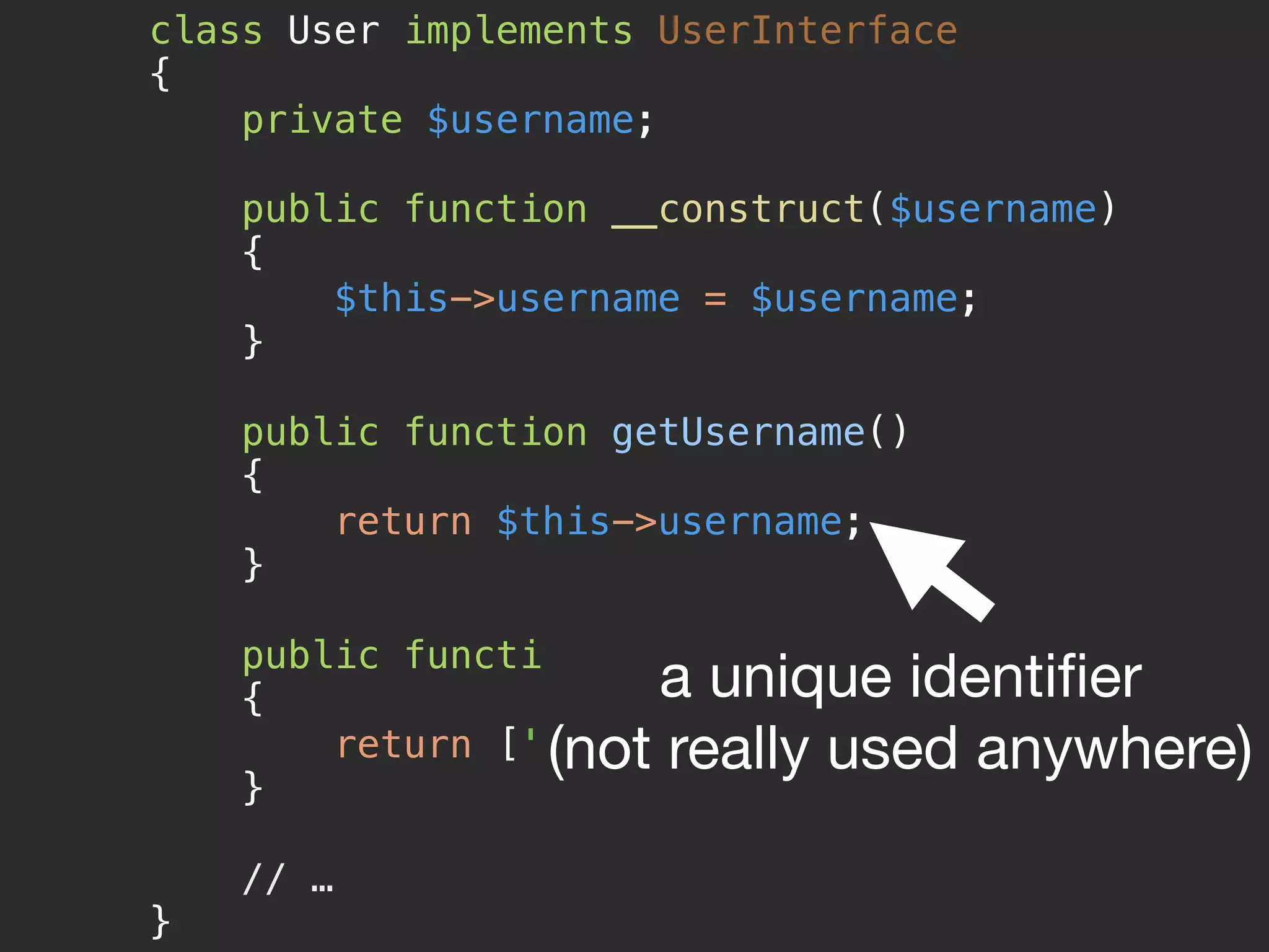 class User implements UserInterface 
{ 
private $username; 
 
public function __construct($username) 
{ 
$this->username = $username; 
} 
 
public function getUsername() 
{ 
return $this->username; 
} 
 
public function getRoles() 
{ 
return ['ROLE_USER']; 
} 
 
// … 
}
a unique identiﬁer

(not really used anywhere)
 