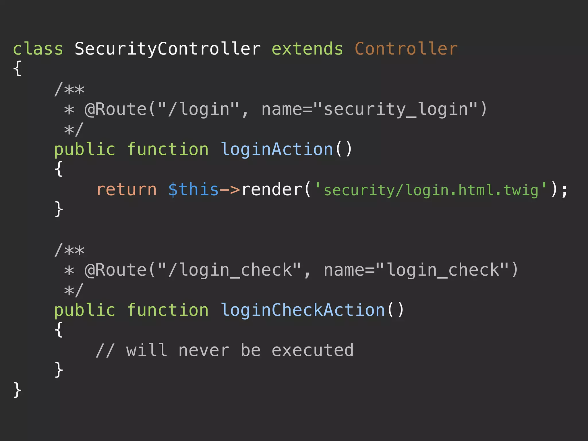 class SecurityController extends Controller 
{ 
/** 
* @Route("/login", name="security_login") 
*/ 
public function loginAction() 
{ 
return $this->render('security/login.html.twig'); 
} 
 
/** 
* @Route("/login_check", name="login_check") 
*/ 
public function loginCheckAction() 
{ 
// will never be executed 
} 
} 
 